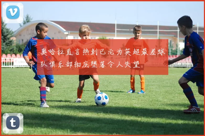 奥哈拉直言热刺已沦为英超最差球队俱乐部彻底堕落令人失望