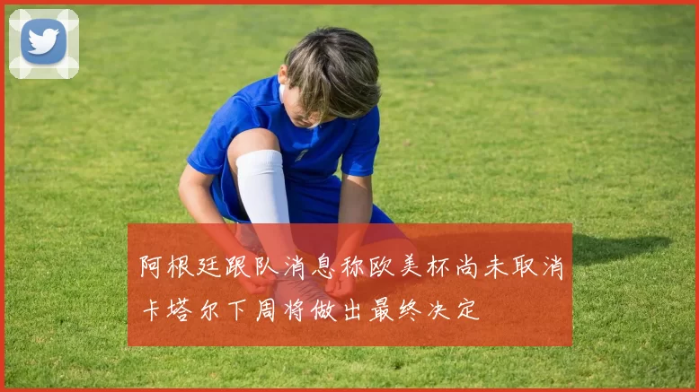 阿根廷跟队消息称欧美杯尚未取消卡塔尔下周将做出最终决定