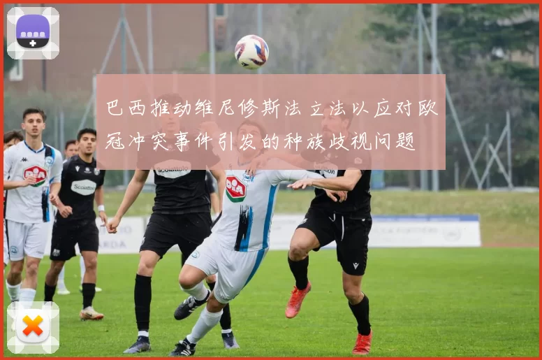 巴西推动维尼修斯法立法以应对欧冠冲突事件引发的种族歧视问题